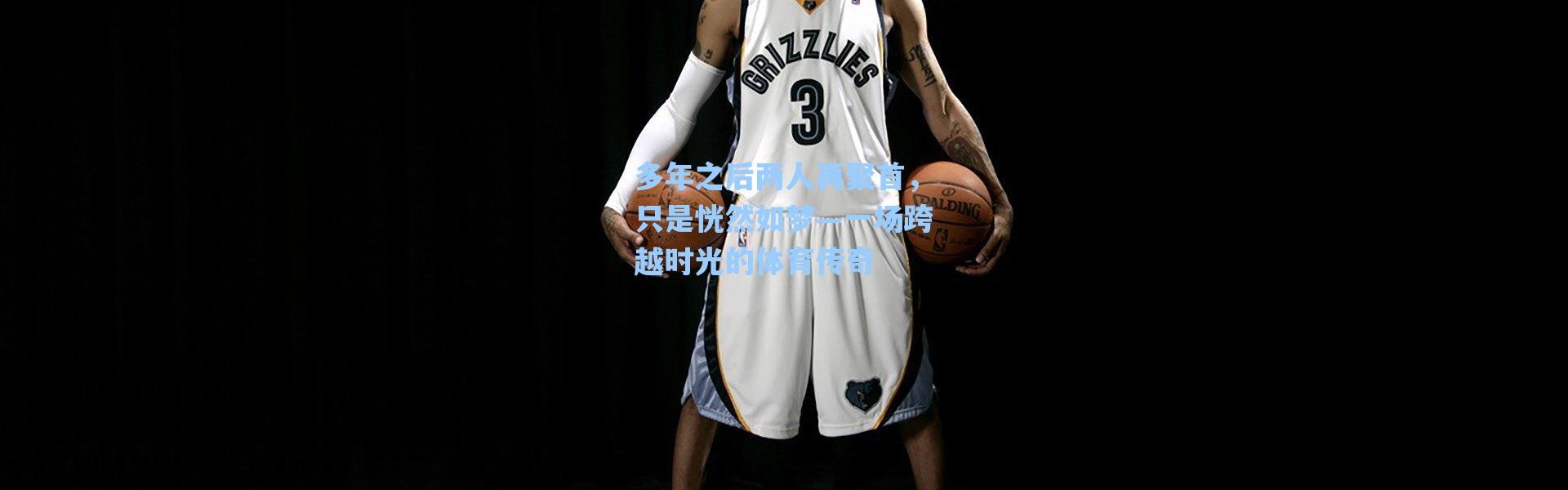 海星体育官网-多年之后两人再聚首，只是恍然如梦—一场跨越时光的体育传奇