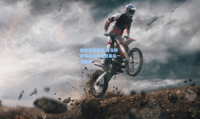 海星体育app：越胶着越萎靡 亚当斯离场成压死雷霆最后一根稻草