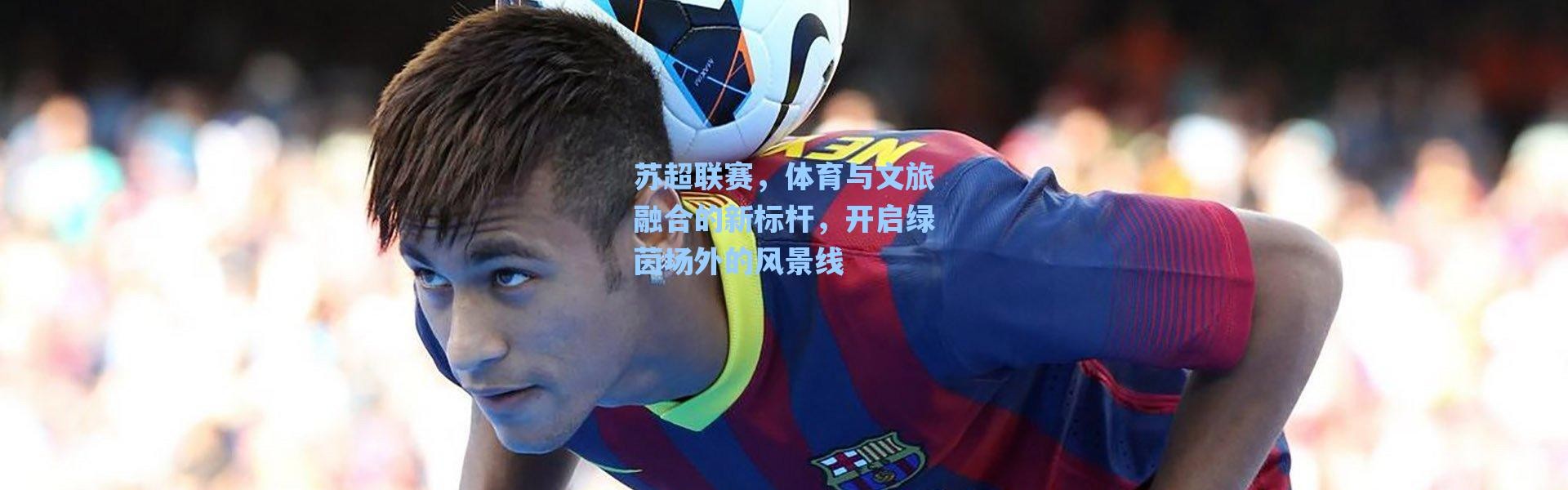 海星体育直播|苏超联赛，体育与文旅融合的新标杆，开启绿茵场外的风景线