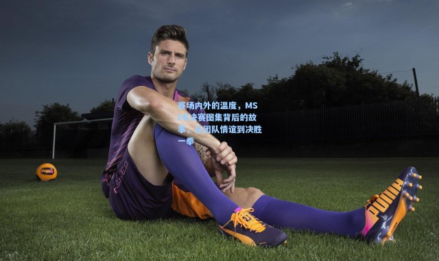 海星体育直播官网-赛场内外的温度，MSI半决赛图集背后的故事，从团队情谊到决胜一拳