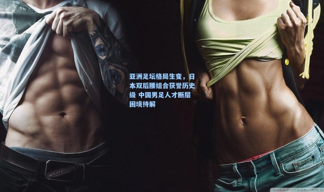 海星体育在线观看-亚洲足坛格局生变，日本双后腰组合获誉历史级 中国男足人才断层困境待解