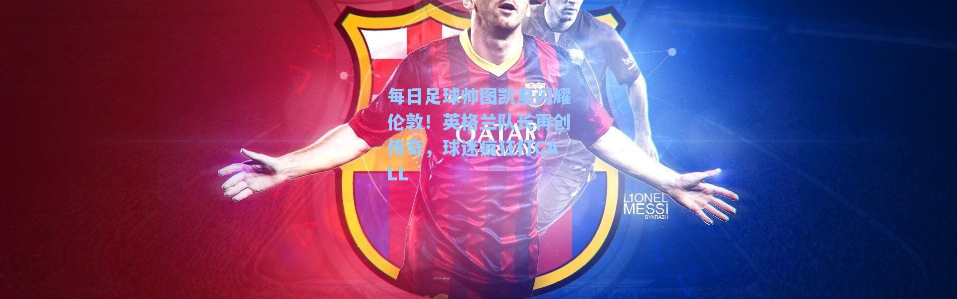 【海星体育app】每日足球帅图凯皇闪耀伦敦！英格兰队长再创传奇，球迷疯狂打CALL