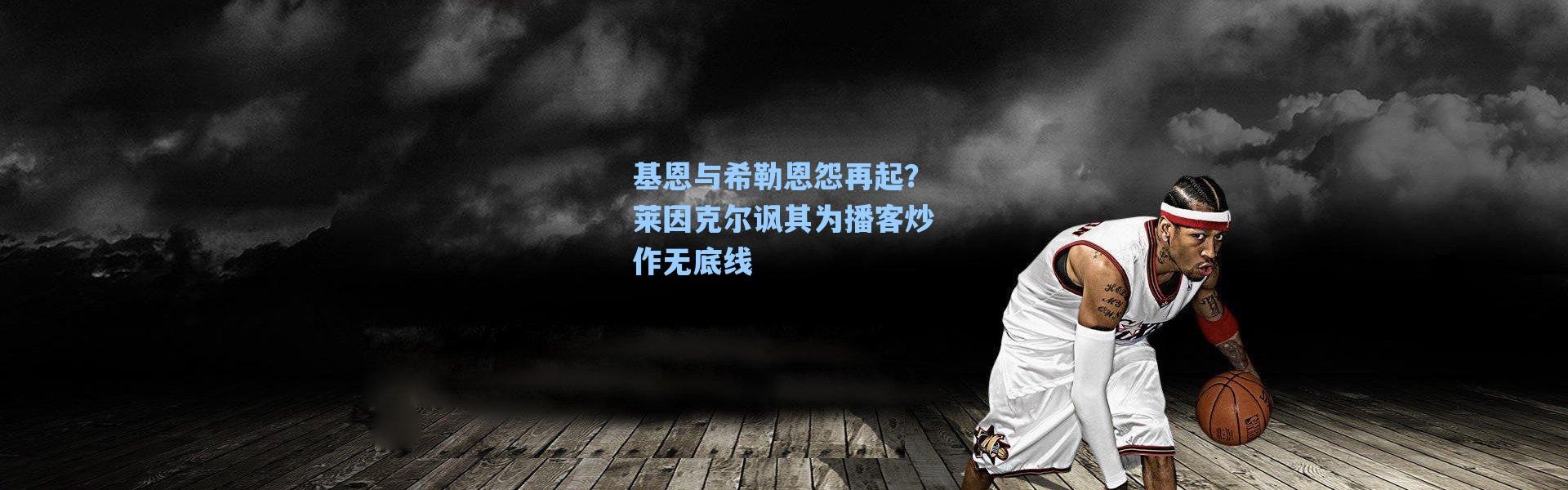 海星体育直播-基恩与希勒恩怨再起？莱因克尔讽其为播客炒作无底线