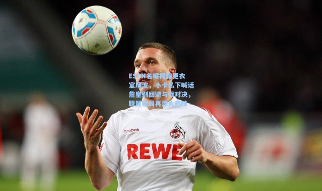 【海星体育app】ESPN名嘴揭露更衣室风波，小卡私下喊话詹皇别回避与我对决，联盟格局再添火药味