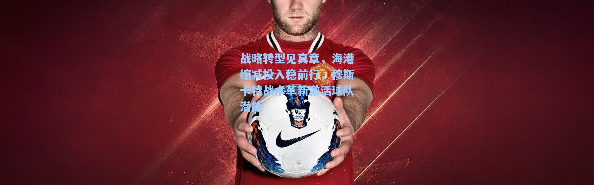 海星体育官网|战略转型见真章，海港缩减投入稳前行，穆斯卡特战术革新激活球队潜能