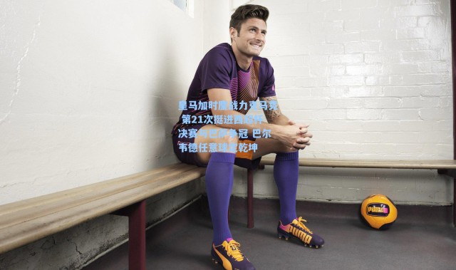 海星体育|皇马加时鏖战力克马竞 第21次挺进西超杯决赛与巴萨争冠 巴尔韦德任意球定乾坤