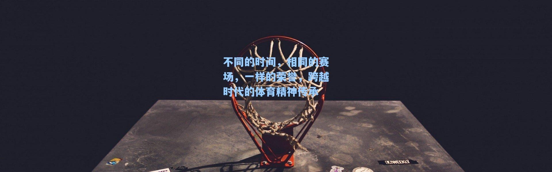 海星体育直播官网|不同的时间，相同的赛场，一样的荣誉，跨越时代的体育精神传承