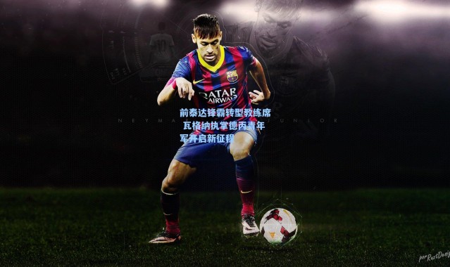 海星体育-前泰达锋霸转型教练席 瓦格纳执掌德丙青年军开启新征程