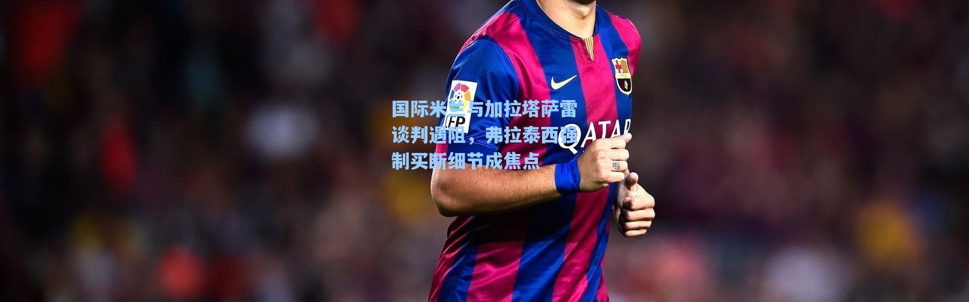 【海星体育】国际米兰与加拉塔萨雷谈判遇阻，弗拉泰西强制买断细节成焦点