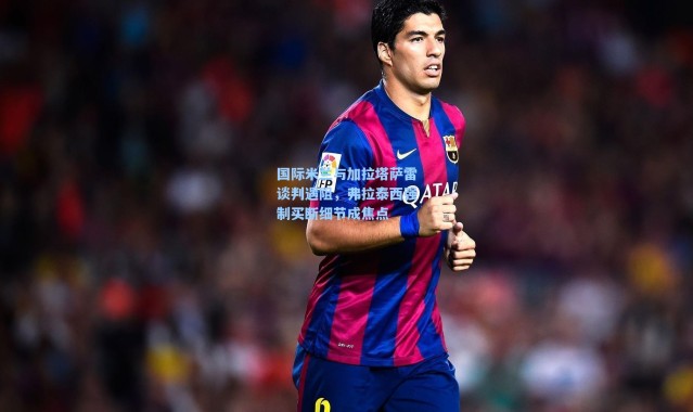 【海星体育】国际米兰与加拉塔萨雷谈判遇阻，弗拉泰西强制买断细节成焦点