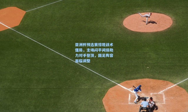 【海星体育app】亚洲杯预选赛惊现战术僵局，主场闷平间接助力对手登顶，国足阵容面临调整