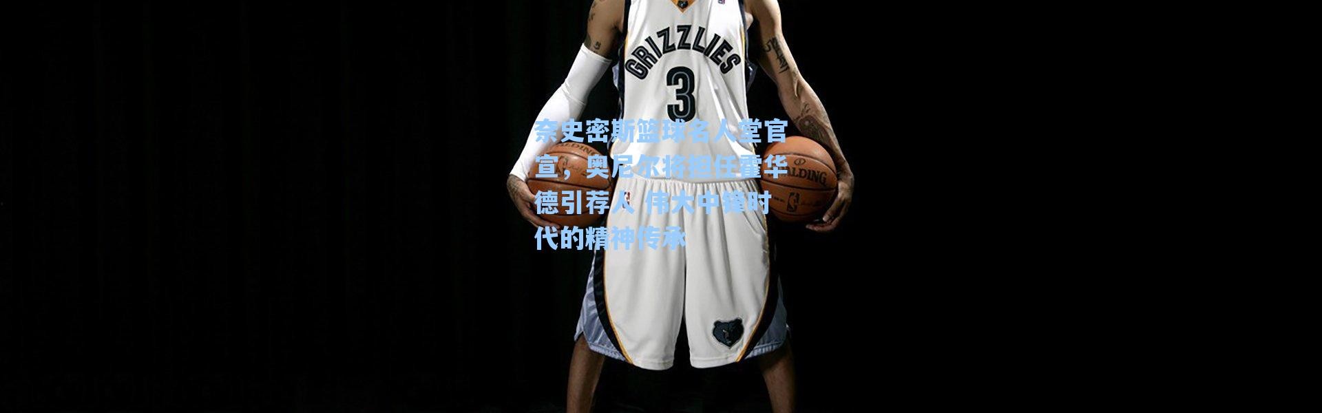 海星体育直播官网：奈史密斯篮球名人堂官宣，奥尼尔将担任霍华德引荐人 伟大中锋时代的精神传承