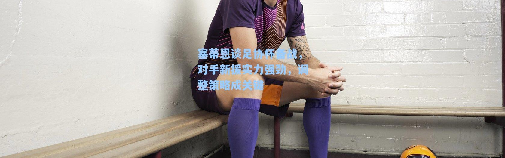 海星体育在线观看_塞蒂恩谈足协杯备战，对手新援实力强劲，调整策略成关键