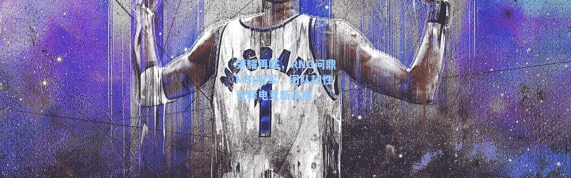 海星体育app：荣耀再临，RNG问鼎MSI冠军，团队韧性诠释电竞新高度