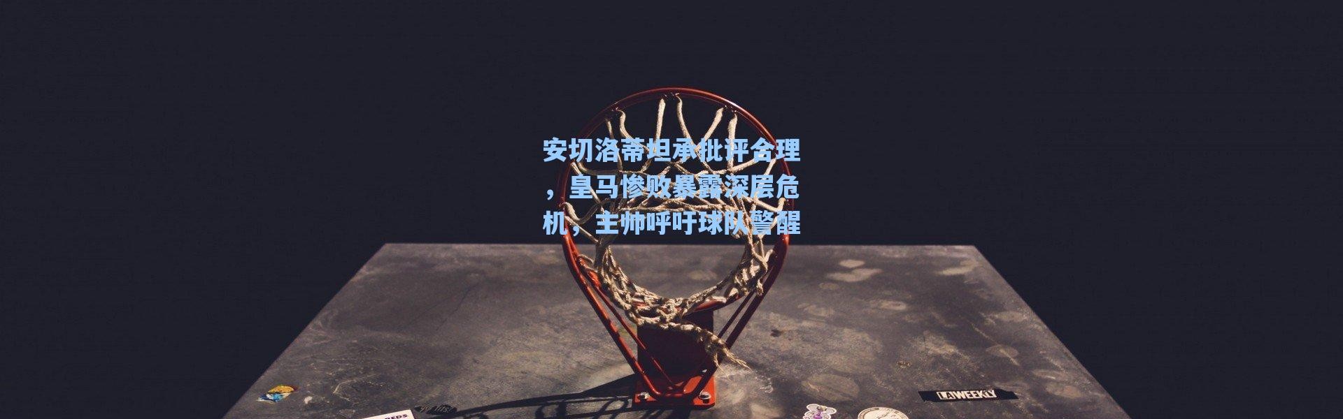 海星体育在线观看-安切洛蒂坦承批评合理，皇马惨败暴露深层危机，主帅呼吁球队警醒