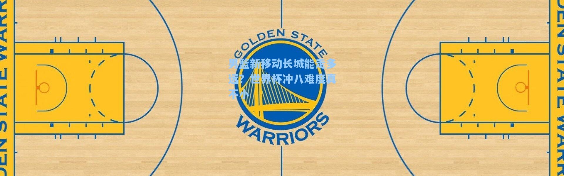 海星体育直播官网_男篮新移动长城能走多远？世界杯冲八难度真不小