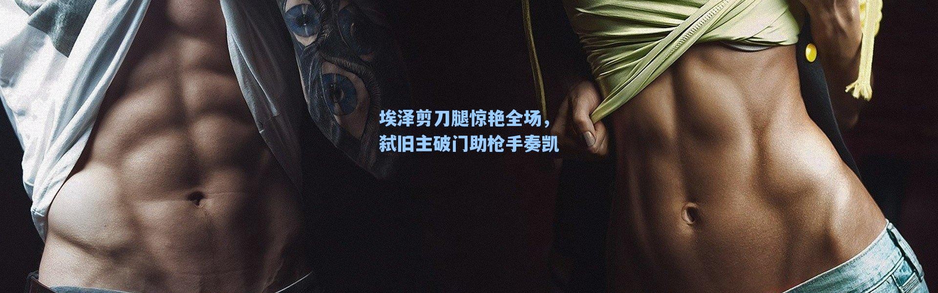 海星体育直播|埃泽剪刀腿惊艳全场，弑旧主破门助枪手奏凯