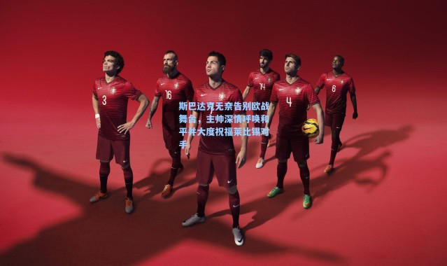 海星体育直播：斯巴达克无奈告别欧战舞台，主帅深情呼唤和平并大度祝福莱比锡对手