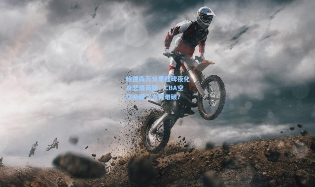 海星体育：哈德森万分里程碑夜化身悲情英雄，CBA空砍帝魔咒为何难破？