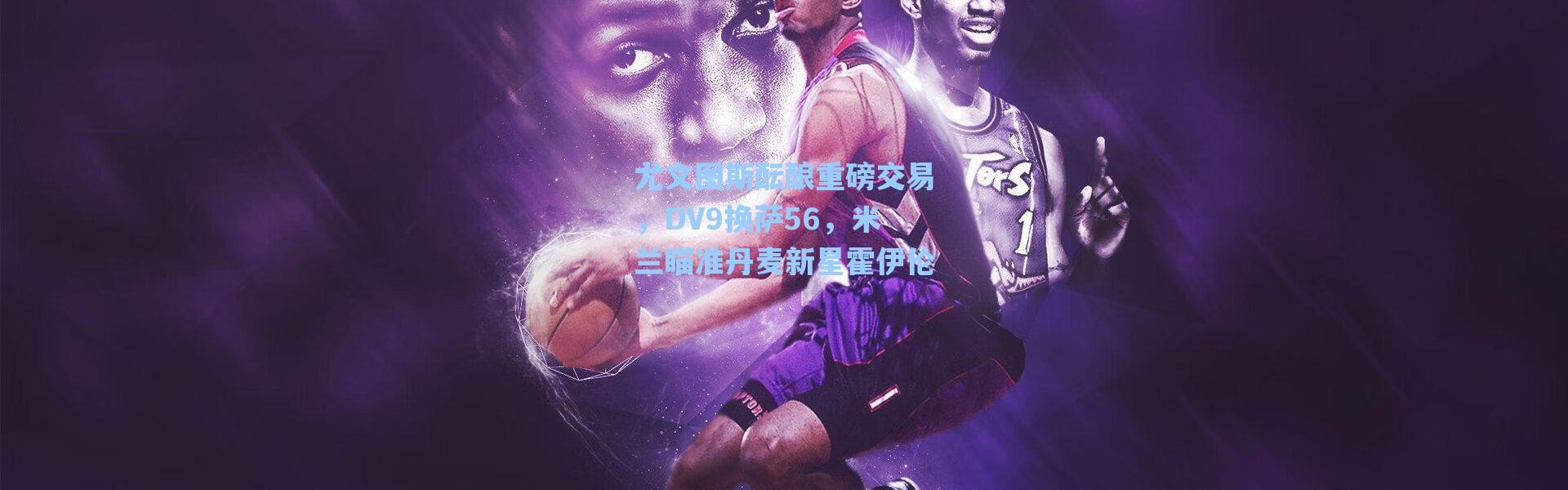 海星体育app：尤文图斯酝酿重磅交易，DV9换萨56，米兰瞄准丹麦新星霍伊伦