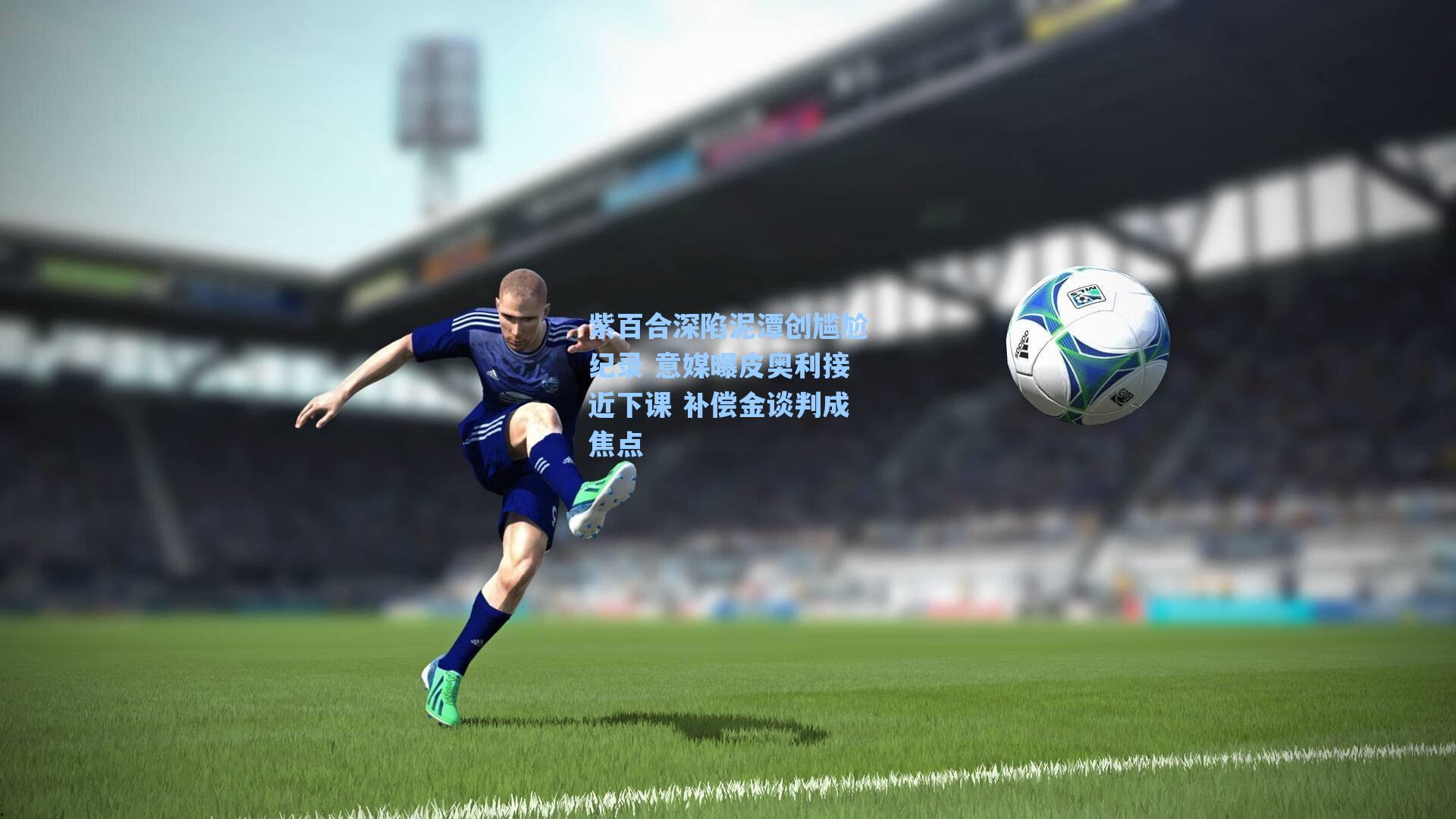 紫百合深陷泥潭创尴尬纪录 意媒曝皮奥利接近下课 补偿金谈判成焦点