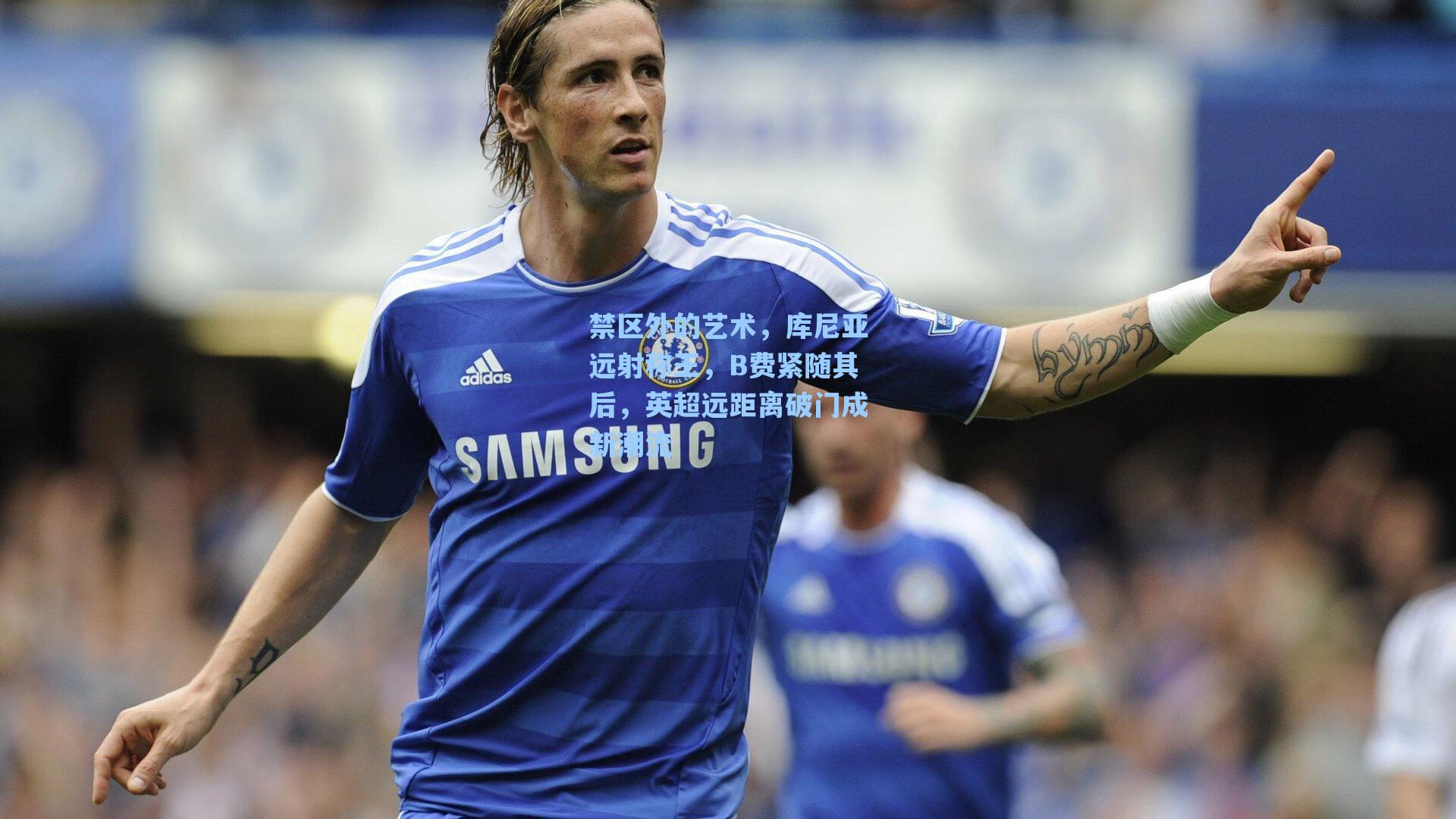 禁区外的艺术，库尼亚远射称王，B费紧随其后，英超远距离破门成新潮流