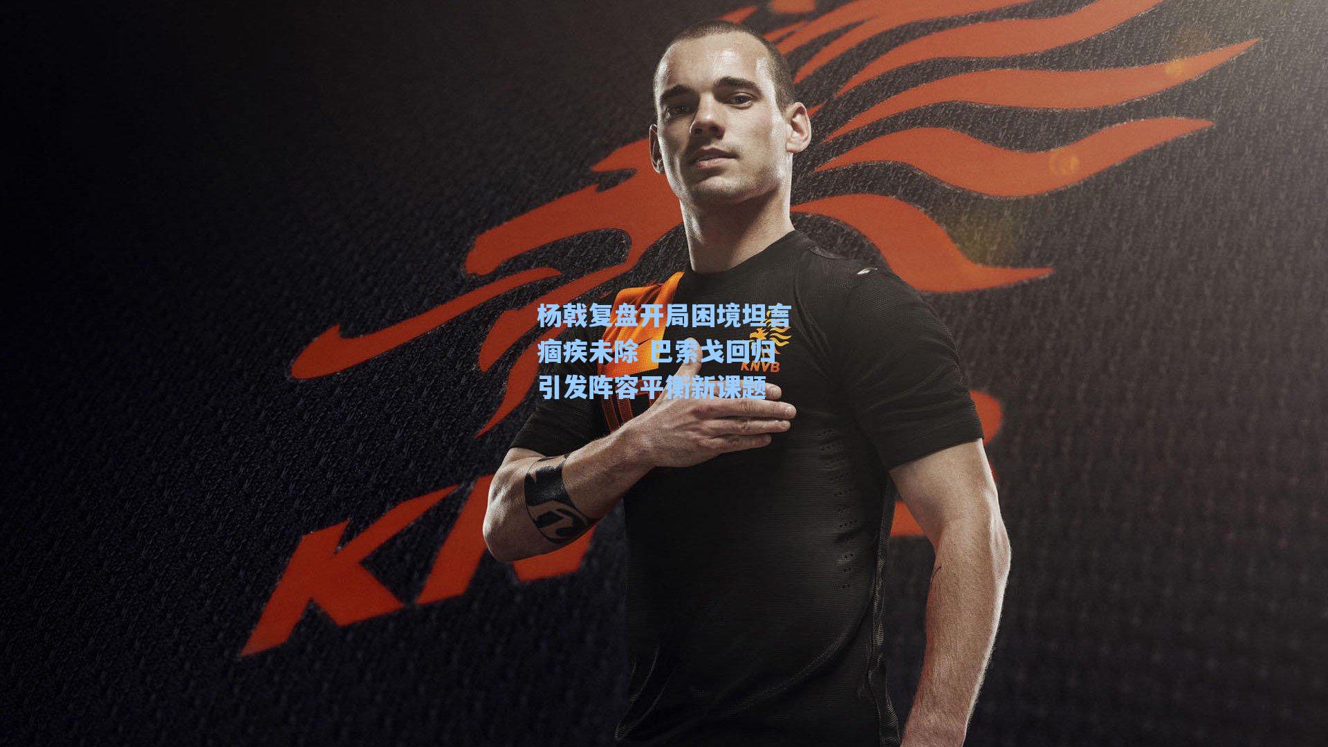 杨戟复盘开局困境坦言痼疾未除 巴索戈回归引发阵容平衡新课题