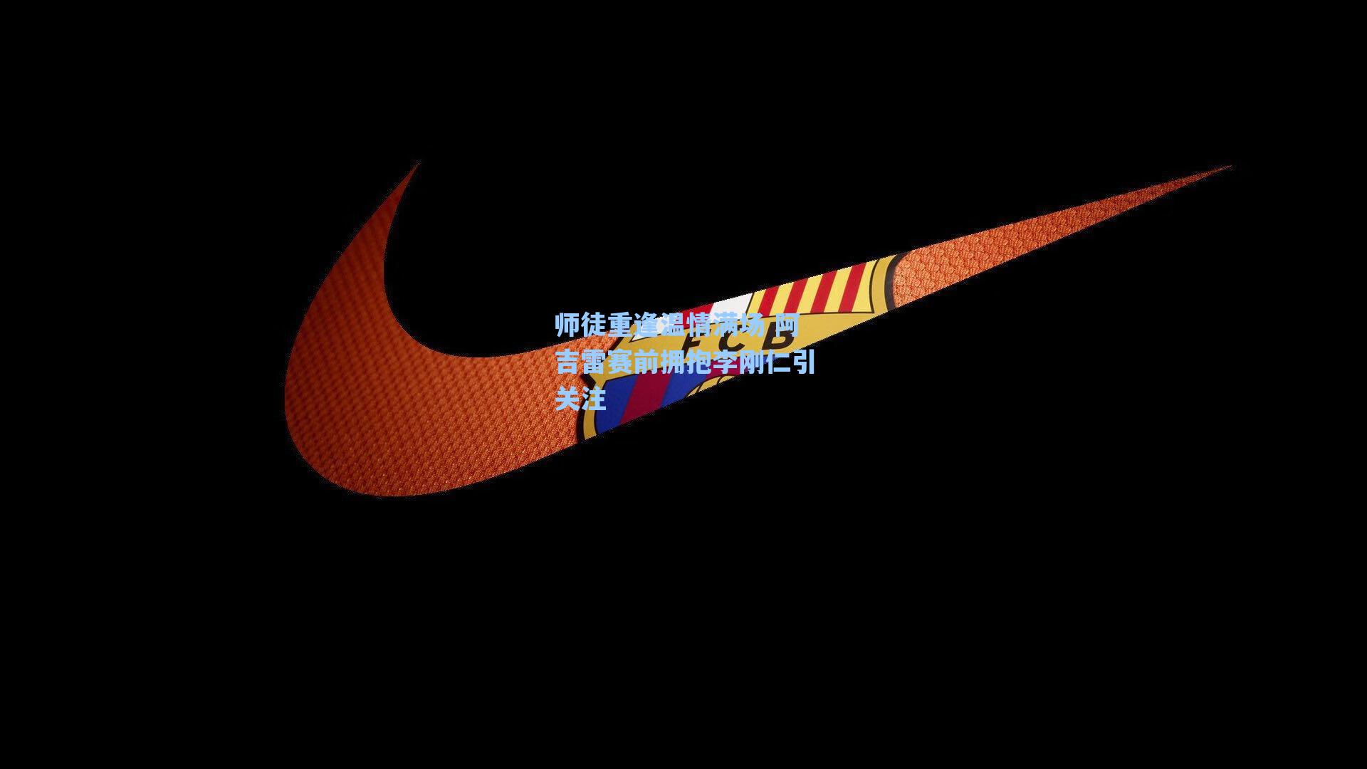 师徒重逢温情满场 阿吉雷赛前拥抱李刚仁引关注