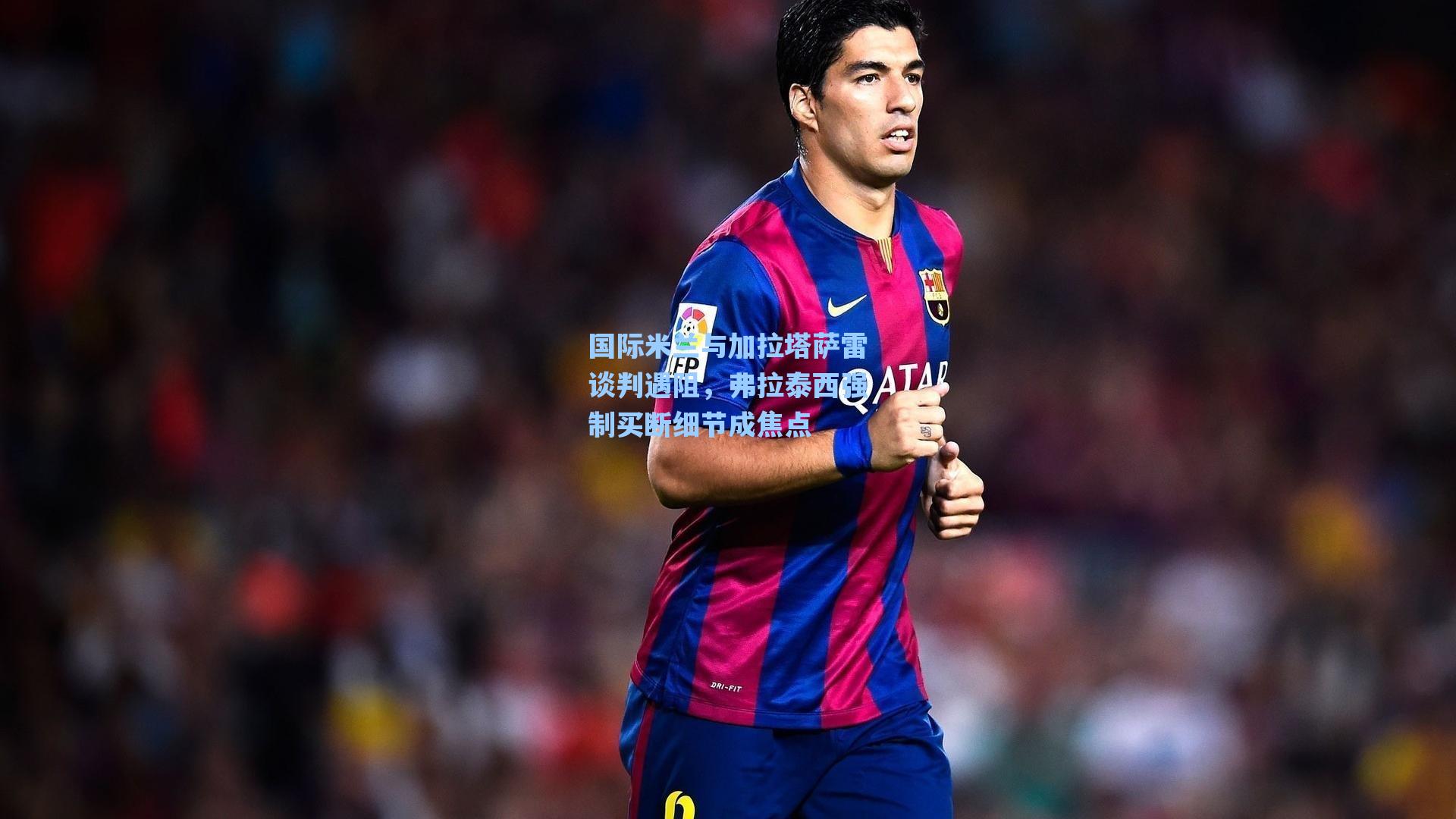 国际米兰与加拉塔萨雷谈判遇阻，弗拉泰西强制买断细节成焦点